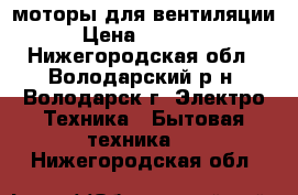 моторы для вентиляции › Цена ­ 40 000 - Нижегородская обл., Володарский р-н, Володарск г. Электро-Техника » Бытовая техника   . Нижегородская обл.